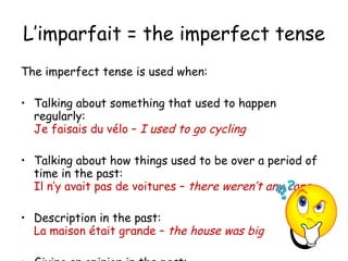 L’imparfait = the imperfect tense The imperfect tense is used when: Talking about something that used to happen regularly:  Je faisais du v élo –  I used to go cycling Talking about how things used to be over a period of time in the past:  Il n’y avait pas de voitures –  there weren’t any cars Description in the past:  La maison  était grande –  the house was big Giving an opinion in the past:  c’ était magnifique! 