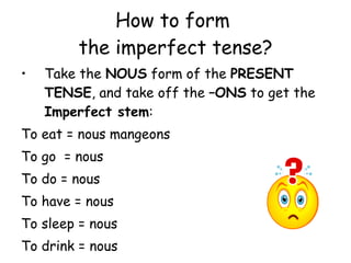 How to form  the imperfect tense? Take the  NOUS  form of the  PRESENT TENSE , and take off the  –ONS  to get the  Imperfect stem : To eat = nous mangeons To go  = nous To do = nous To have = nous To sleep = nous To drink = nous 