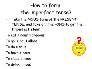 How to form  the imperfect tense? Take the  NOUS  form of the  PRESENT TENSE , and take off the  –ONS  to get the  Imperfect stem : To eat = nous mangeons To go  = nous allons To do = nous To have = nous To sleep = nous To drink = nous 