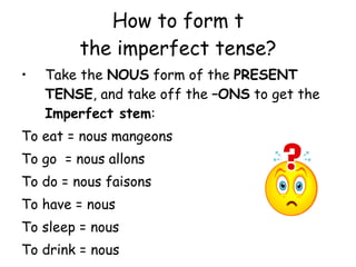 How to form t the imperfect tense? Take the  NOUS  form of the  PRESENT TENSE , and take off the  –ONS  to get the  Imperfect stem : To eat = nous mangeons To go  = nous allons To do = nous faisons To have = nous To sleep = nous To drink = nous 