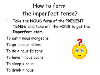 How to form  the imperfect tense? Take the  NOUS  form of the  PRESENT TENSE , and take off the  –ONS  to get the  Imperfect stem : To eat = nous mangeons To go  = nous allons To do = nous faisons To have = nous avons To sleep = nous To drink = nous 