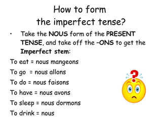 How to form  the imperfect tense? Take the  NOUS  form of the  PRESENT TENSE , and take off the  –ONS  to get the  Imperfect stem : To eat = nous mangeons To go  = nous allons To do = nous faisons To have = nous avons To sleep = nous dormons To drink = nous 