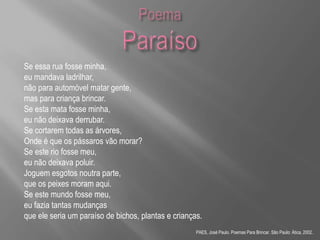 Se essa rua fosse minha,
eu mandava ladrilhar,
não para automóvel matar gente,
mas para criança brincar.
Se esta mata fosse minha,
eu não deixava derrubar.
Se cortarem todas as árvores,
Onde é que os pássaros vão morar?
Se este rio fosse meu,
eu não deixava poluir.
Joguem esgotos noutra parte,
que os peixes moram aqui.
Se este mundo fosse meu,
eu fazia tantas mudanças
que ele seria um paraíso de bichos, plantas e crianças.
PAES, José Paulo. Poemas Para Brincar. São Paulo: Ática, 2002.
 