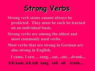 Strong Verbs
Strong verb stems cannot always be
predicted. They must be each be learned
on an individual basis.
Strong verbs are among the oldest and
most commonly used verbs.
Most verbs that are strong in German are
also strong in English.
I came, I saw, .. sang, ..sat, ..ate, ..drank...
Ich kam, ich sah sang saß aß trank...

 
