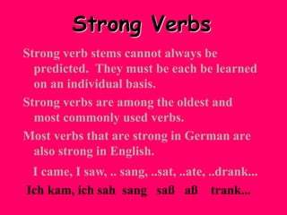 Strong Verbs
Strong verb stems cannot always be
predicted. They must be each be learned
on an individual basis.
Strong verbs are among the oldest and
most commonly used verbs.
Most verbs that are strong in German are
also strong in English.
I came, I saw, .. sang, ..sat, ..ate, ..drank...
Ich kam, ich sah sang saß aß trank...
 