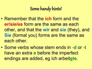 Some handy hints!
• Remember that the ich form and the
er/sie/es form are the same as each
other, and that the wir and sie (they), and
Sie (formal you) forms are the same as
each other.
• Some verbs whose stem ends in -d or -t
have an extra e before the imperfect
endings are added, eg ich arbeitete.
 