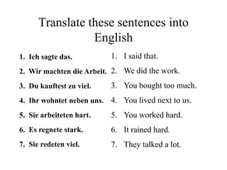 Translate these sentences into
English
1. Ich sagte das.
2. Wir machten die Arbeit.
3. Du kauftest zu viel.
4. Ihr wohntet neben uns.
5. Sie arbeiteten hart.
6. Es regnete stark.
7. Sie redeten viel.
1. I said that.
2. We did the work.
3. You bought too much.
4. You lived next to us.
5. You worked hard.
6. It rained hard.
7. They talked a lot.
 