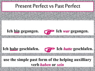 Present Perfect vs Past Perfect
Ich bin gegangen.
FIch war gegangen.
Ich habe geschlafen.
FIch hatte geschlafen.
use the simple past form of the helping auxilliary
verb haben or sein
 