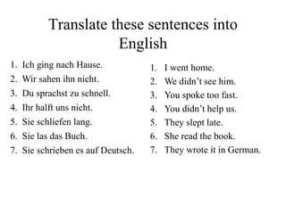 1. Ich ging nach Hause.
2. Wir sahen ihn nicht.
3. Du sprachst zu schnell.
4. Ihr halft uns nicht.
5. Sie schliefen lang.
6. Sie las das Buch.
7. Sie schrieben es auf Deutsch.
1. I went home.
2. We didn’t see him.
3. You spoke too fast.
4. You didn’t help us.
5. They slept late.
6. She read the book.
7. They wrote it in German.
Translate these sentences into
English
 