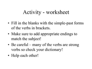 Activity - worksheet
• Fill in the blanks with the simple-past forms
of the verbs in brackets.
• Make sure to add appropriate endings to
match the subject!
• Be careful – many of the verbs are strong
verbs so check your dictionary!
• Help each other!
 