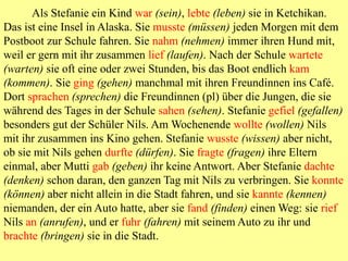 Als Stefanie ein Kind war (sein), lebte (leben) sie in Ketchikan.
Das ist eine Insel in Alaska. Sie musste (müssen) jeden Morgen mit dem
Postboot zur Schule fahren. Sie nahm (nehmen) immer ihren Hund mit,
weil er gern mit ihr zusammen lief (laufen). Nach der Schule wartete
(warten) sie oft eine oder zwei Stunden, bis das Boot endlich kam
(kommen). Sie ging (gehen) manchmal mit ihren Freundinnen ins Café.
Dort sprachen (sprechen) die Freundinnen (pl) über die Jungen, die sie
während des Tages in der Schule sahen (sehen). Stefanie gefiel (gefallen)
besonders gut der Schüler Nils. Am Wochenende wollte (wollen) Nils
mit ihr zusammen ins Kino gehen. Stefanie wusste (wissen) aber nicht,
ob sie mit Nils gehen durfte (dürfen). Sie fragte (fragen) ihre Eltern
einmal, aber Mutti gab (geben) ihr keine Antwort. Aber Stefanie dachte
(denken) schon daran, den ganzen Tag mit Nils zu verbringen. Sie konnte
(können) aber nicht allein in die Stadt fahren, und sie kannte (kennen)
niemanden, der ein Auto hatte, aber sie fand (finden) einen Weg: sie rief
Nils an (anrufen), und er fuhr (fahren) mit seinem Auto zu ihr und
brachte (bringen) sie in die Stadt.
 