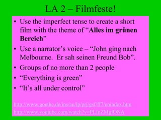 LA 2 – Filmfeste!
• Use the imperfect tense to create a short
film with the theme of “Alles im grünen
Bereich”
• Use a narrator’s voice – “John ging nach
Melbourne. Er sah seinen Freund Bob”.
• Groups of no more than 2 people
• “Everything is green”
• “It’s all under control”
http://www.goethe.de/ins/au/lp/prj/gsf/ff7/enindex.htm
http://www.youtube.com/watch?v=PLInZMgfONA
 