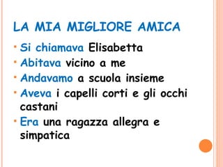 LA MIA MIGLIORE AMICA Si chiamava  Elisabetta Abitava  vicino a me Andavamo  a scuola insieme Aveva  i capelli corti e gli occhi castani Era  una ragazza allegra e simpatica 