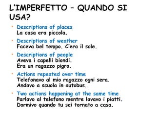 L’IMPERFETTO – QUANDO SI USA? Descriptions of places  La casa era piccola. Descriptions of weather Faceva bel tempo. C’era il sole. Descriptions of people Aveva i capelli biondi. Era un ragazzo pigro. Actions repeated over time Telefonavo al mio ragazzo ogni sera.  Andavo a scuola in autobus. Two actions happening at the same time Parlavo al telefono mentre lavavo i piatti. Dormivo quando tu sei tornato a casa. 