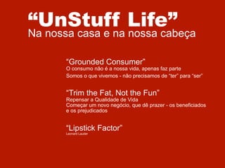 “UnStuff Life”

Na nossa casa e na nossa cabeça
“Grounded Consumer”

O consumo não é a nossa vida, apenas faz parte
Somos o que vivemos - não precisamos de “ter” para “ser”

“Trim the Fat, Not the Fun”

Repensar a Qualidade de Vida
Começar um novo negócio, que dê prazer - os beneficiados
e os prejudicados

“Lipstick Factor”
Leonard Lauder

 