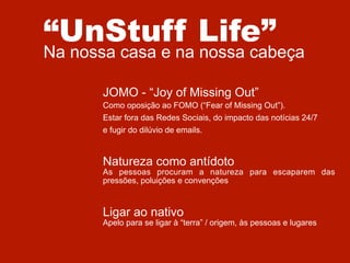 “UnStuff Life”

Na nossa casa e na nossa cabeça
JOMO - “Joy of Missing Out”
Como oposição ao FOMO (“Fear of Missing Out”).
Estar fora das Redes Sociais, do impacto das notícias 24/7
e fugir do dilúvio de emails.

Natureza como antídoto

As pessoas procuram a natureza para escaparem das
pressões, poluições e convenções

Ligar ao nativo

Apelo para se ligar à “terra” / origem, às pessoas e lugares

 