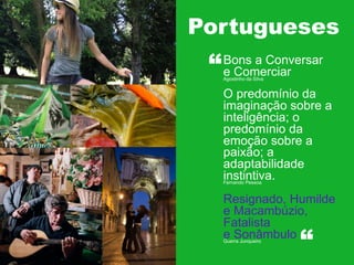 Portugueses
Estruturas

“

Bons a Conversar
e Comerciar
Agostinho da Silva

O predomínio da
imaginação sobre a
inteligência; o
predomínio da
emoção sobre a
paixão; a
adaptabilidade
instintiva.
Fernando Pessoa

Resignado, Humilde
e Macambúzio,
Fatalista
e Sonâmbulo
Guerra Junqueiro

“

 