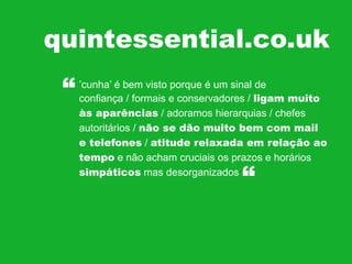 quintessential.co.uk
“

’cunha’ é bem visto porque é um sinal de
confiança / formais e conservadores / ligam muito
às aparências / adoramos hierarquias / chefes
autoritários / não se dão muito bem com mail
e telefones / atitude relaxada em relação ao
tempo e não acham cruciais os prazos e horários
simpáticos mas desorganizados

“

 