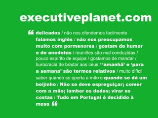 executiveplanet.com
“
delicados / não nos ofendemos facilmente
falamos inglês / não nos preocupamos
muito com pormenores / gostam de humor
e de anedotas / reuniões são mal conduzidas /
pouco espírito de equipa / gostamos de mandar /
burocracia de bradar aos céus / ‘amanhã’ e ‘para
a semana’ são termos relativos / muito difícil
saber quando se aperta a mão e quando se dá um
beijinho / Não se deve espreguiçar; comer
com a mão; lamber os dedos; virar as
costas / Tudo em Portugal é decidido à
mesa

“

 
