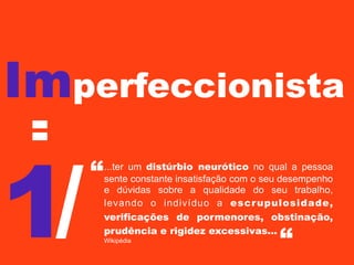 Imperfeccionista
=

1/

“

...ter um distúrbio neurótico no qual a pessoa
sente constante insatisfação com o seu desempenho
e dúvidas sobre a qualidade do seu trabalho,
levando o indivíduo a escr upulosidade,
verificações de pormenores, obstinação,
prudência e rigidez excessivas...
Wikipédia

“

 