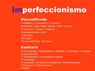 Imperfeccionismo
Descodificado
O Autêntico / O Verdadeiro / O Genuíno
Sentimento / Calor / Beijo / Abraço / Sorrir / Encanto
O Improviso / O Acaso / O Manual
Inconsciência para o Erro
Criatividade
Ter Graça
Ter uma Identidade / Ser Único

Contrario
As Convenções / Os Parâmetros / Os Filtros / Os Modelos / As Regras
O Aperto de Mão
O “Standartizado” / A Produção em Massa
A Commodity
O Congelado / As Ofertas Enceradas em Locais Reluzentes
O Previsível / O Medo de Errar
A Média

 