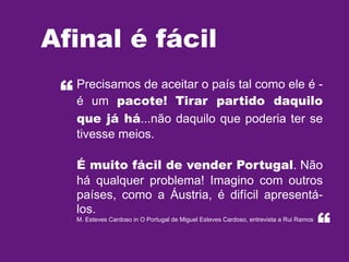 Afinal é fácil
“

Precisamos de aceitar o país tal como ele é é um pacote! Tirar partido daquilo
que já há...não daquilo que poderia ter se
tivesse meios.
É muito fácil de vender Portugal. Não
há qualquer problema! Imagino com outros
países, como a Áustria, é difícil apresentálos.
M. Esteves Cardoso in O Portugal de Miguel Esteves Cardoso, entrevista a Rui Ramos

“

 
