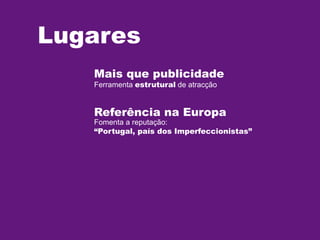 Lugares
Mais que publicidade
Ferramenta estrutural de atracção

Referência na Europa

Fomenta a reputação:
“Portugal, país dos Imperfeccionistas”

 