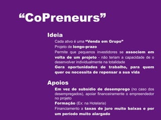 “CoPreneurs”
Ideia

Cada ativo é uma “Venda em Grupo”
Projeto de longo-prazo
Permite que pequenos investidores se associem em
volta de um projeto - não teriam a capacidade de o
desenvolver individualmente na totalidade
Gera oportunidades de trabalho, para quem
quer ou necessita de repensar a sua vida

Apoios

Em vez de subsídio de desemprego (no caso dos
desempregados), apoiar financeiramente o empreendedor
no projeto
Formação (Ex: na Hotelaria)
Financiamento a taxas de juro muito baixas e por
um período muito alargado

 