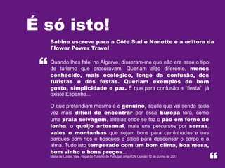 É só isto!
“

Sabine escreve para a Côte Sud e Nanette é a editora da
Flower Power Travel
Quando lhes falei no Algarve, disseram-me que não era esse o tipo
de turismo que procuravam. Queriam algo diferente, menos
conhecido, mais ecológico, longe da confusão, dos
turistas e das festas. Queriam exemplos de bom
gosto, simplicidade e paz. É que para confusão e “fiesta”, já
existe Espanha...
O que pretendiam mesmo é o genuíno, aquilo que vai sendo cada
vez mais difícil de encontrar por essa Europa fora, como
uma praia selvagem, aldeias onde se faz o pão em forno de
lenha, o queijo artesanal, mais uns percursos por serras,
vales e montanhas que sejam bons para caminhadas e uns
parques com rios e bosques e sítios para descansar o corpo e a
alma. Tudo isto temperado com um bom clima, boa mesa,
bom vinho e bons preços...
Maria de Lurdes Vale, Vogal do Turismo de Portugal, artigo DN Opinião 12 de Junho de 2011

“

 