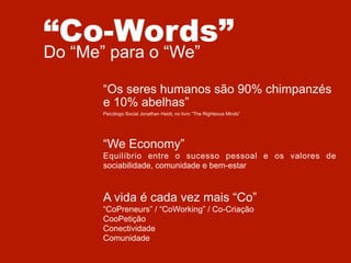 “Co-Words”
Do “Me” para o “We”

“Os seres humanos são 90% chimpanzés
e 10% abelhas”
Psicólogo Social Jonathan Haidt, no livro “The Righteous Minds”

“We Economy”
Equilíbrio entre o sucesso pessoal e os valores de
sociabilidade, comunidade e bem-estar

A vida é cada vez mais “Co”
“CoPreneurs” / “CoWorking” / Co-Criação
CooPetição
Conectividade
Comunidade

 