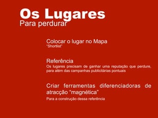Os Lugares
Para perdurar

Colocar o lugar no Mapa
“Shortlist”

Referência
Os lugares precisam de ganhar uma reputação que perdure,
para além das campanhas publicitárias pontuais

Criar ferramentas diferenciadoras de
atracção “magnética”
Para a construção dessa referência

 