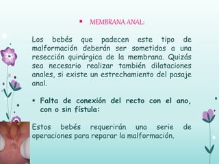 MEMBRANA ANAL:
Los bebés que padecen este tipo de
malformación deberán ser sometidos a una
resección quirúrgica de la membrana. Quizás
sea necesario realizar también dilataciones
anales, si existe un estrechamiento del pasaje
anal.
 Falta de conexión del recto con el ano,
con o sin fístula:
Estos bebés requerirán una serie de
operaciones para reparar la malformación.
 