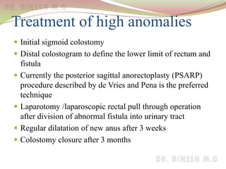 Treatment of high anomalies
 Initial sigmoid colostomy
 Distal colostogram to define the lower limit of rectum and
fistula
 Currently the posterior sagittal anorectoplasty (PSARP)
procedure described by de Vries and Pena is the preferred
technique
 Laparotomy /laparoscopic rectal pull through operation
after division of abnormal fistula into urinary tract
 Regular dilatation of new anus after 3 weeks
 Colostomy closure after 3 months
 