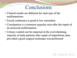 Conclusions
 Clinical results are different for each type of the
malformations.
 Faecal continence is good in low anomalies
 Constipation is a common sequelae seen after the repair of
an anorectal malformation.
 Urinary control can be expected in the overwhelming
majority of male patients after repair of imperforate anus
provided a good surgical technique was performed
 