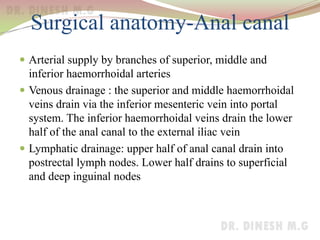 Surgical anatomy-Anal canal
 Arterial supply by branches of superior, middle and
inferior haemorrhoidal arteries
 Venous drainage : the superior and middle haemorrhoidal
veins drain via the inferior mesenteric vein into portal
system. The inferior haemorrhoidal veins drain the lower
half of the anal canal to the external iliac vein
 Lymphatic drainage: upper half of anal canal drain into
postrectal lymph nodes. Lower half drains to superficial
and deep inguinal nodes
 