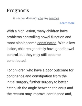With a high lesion, many children have
problems controlling bowel function and
most also become constipated. With a low
lesion, children generally have good bowel
control, but they may still become
constipated.
For children who have a poor outcome for
continence and constipation from the
initial surgery, further surgery to better
establish the angle between the anus and
the rectum may improve continence and,
Prognosis
This section does not cite any sources.
Learn more
 