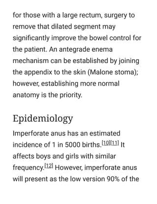 for those with a large rectum, surgery to
remove that dilated segment may
signiﬁcantly improve the bowel control for
the patient. An antegrade enema
mechanism can be established by joining
the appendix to the skin (Malone stoma);
however, establishing more normal
anatomy is the priority.
Imperforate anus has an estimated
incidence of 1 in 5000 births.[10][11] It
affects boys and girls with similar
frequency.[12] However, imperforate anus
will present as the low version 90% of the
Epidemiology
 