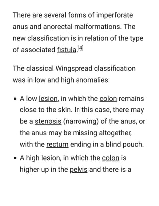 There are several forms of imperforate
anus and anorectal malformations. The
new classiﬁcation is in relation of the type
of associated ﬁstula.[4]
The classical Wingspread classiﬁcation
was in low and high anomalies:
A low lesion, in which the colon remains
close to the skin. In this case, there may
be a stenosis (narrowing) of the anus, or
the anus may be missing altogether,
with the rectum ending in a blind pouch.
A high lesion, in which the colon is
higher up in the pelvis and there is a
 