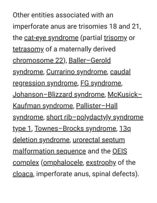 Other entities associated with an
imperforate anus are trisomies 18 and 21,
the cat-eye syndrome (partial trisomy or
tetrasomy of a maternally derived
chromosome 22), Baller–Gerold
syndrome, Currarino syndrome, caudal
regression syndrome, FG syndrome,
Johanson–Blizzard syndrome, McKusick–
Kaufman syndrome, Pallister–Hall
syndrome, short rib–polydactyly syndrome
type 1, Townes–Brocks syndrome, 13q
deletion syndrome, urorectal septum
malformation sequence and the OEIS
complex (omphalocele, exstrophy of the
cloaca, imperforate anus, spinal defects).
 