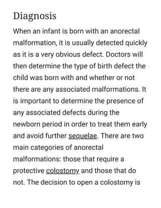When an infant is born with an anorectal
malformation, it is usually detected quickly
as it is a very obvious defect. Doctors will
then determine the type of birth defect the
child was born with and whether or not
there are any associated malformations. It
is important to determine the presence of
any associated defects during the
newborn period in order to treat them early
and avoid further sequelae. There are two
main categories of anorectal
malformations: those that require a
protective colostomy and those that do
not. The decision to open a colostomy is
Diagnosis
 