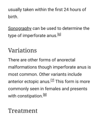 usually taken within the ﬁrst 24 hours of
birth.
Sonography can be used to determine the
type of imperforate anus.[6]
There are other forms of anorectal
malformations though imperforate anus is
most common. Other variants include
anterior ectopic anus.[7] This form is more
commonly seen in females and presents
with constipation.[8]
Variations
Treatment
 