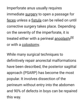 Imperforate anus usually requires
immediate surgery to open a passage for
feces unless a ﬁstula can be relied on until
corrective surgery takes place. Depending
on the severity of the imperforate, it is
treated either with a perineal anoplasty[9]
or with a colostomy.
While many surgical techniques to
deﬁnitively repair anorectal malformations
have been described, the posterior sagittal
approach (PSARP) has become the most
popular. It involves dissection of the
perineum without entry into the abdomen
and 90% of defects in boys can be repaired
this way.
 
