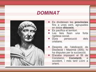 DOMINAT Es divideixen les  províncies  fins a unes cent, agrupades en dotze  diòcesis . Es pacifica el territori. Les lleis fixen una forta rigidesa social. Dura persecució dels cristians. Després de l'abdicació de Dioclecià i Maximià (305), hi ha disputes per la succecció. S'acaba imposant el fill de Constanci,  Constantí,  a occident, i més tard Licini a orient. 