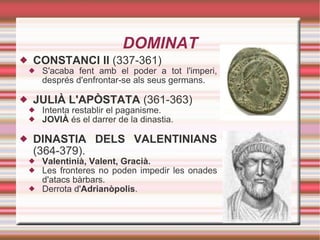DOMINAT CONSTANCI II  (337-361) S'acaba fent amb el poder a tot l'imperi, després d'enfrontar-se als seus germans. JULIÀ L'APÒSTATA  (361-363) Intenta restablir el paganisme. JOVIÀ  és el darrer de la dinastia. DINASTIA DELS VALENTINIANS  (364-379). Valentinià, Valent, Gracià. Les fronteres no poden impedir les onades d'atacs bàrbars. Derrota d' Adrianòpolis .  