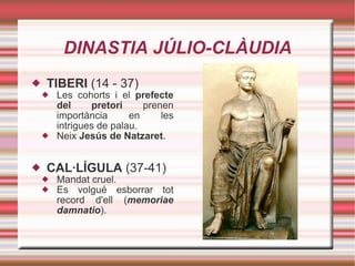 DINASTIA JÚLIO-CLÀUDIA TIBERI  (14 - 37) Les cohorts i el  prefecte del pretori  prenen importància en les intrigues de palau. Neix  Jesús de Natzaret . CAL·LÍGULA  (37-41) Mandat cruel. Es volgué esborrar tot record d'ell ( memoriae damnatio ). 