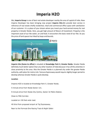 Imperia H2O
We, Imperia Group is one of best real estate developer nearby the area of capital of India. Now
Imperia Developer has been bringing new project Imperia H2o.We provide best service in
reference of real estate chiefly residential, retail and commercial office space with satisfaction
of our customer. It is a place of your dream where you invest your hard earned money for real
property in Greater Noida. Here, you get high amount of Return of Investment. Property is the
important asset of our like water, air and food. It encounters the basic need of our like. As you
the price of land spaces has hiked by leaps and bounds.




Imperia h2o (home to office) is situated at Knowledge Park V, Greater Noida. Greater Noida
definitely much better option than any other location of India because it has all the amenities in
close proximity to the area. Also the Greater Noida is a planned city under the greater Noida
authority, with plans for metro Link. Yamuna Expressway would require slightly longer period to
develop whereas Greater Noida is quite develop.

Location

Imperia H2O is located at Knowledge Park V, Greater Noida.

5-minute drive from Noida Sector 121.

9-minute drive from Noida City Centre, Sector 32 Metro Station.

Close to FNG Corridor.

Located on 150 feet wide road.

40 Kms from proposed airport at Taj Expressway.

Near to the Formula One Racing Track & Night Safari
 