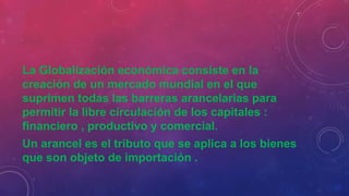 La Globalización económica consiste en la
creación de un mercado mundial en el que
suprimen todas las barreras arancelarias para
permitir la libre circulación de los capitales :
financiero , productivo y comercial.
Un arancel es el tributo que se aplica a los bienes
que son objeto de importación .
 