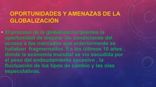 OPORTUNIDADES Y AMENAZAS DE LA
GLOBALIZACIÓN
• El proceso de la globalización plantea la
oportunidad de mejorar las condiciones del
acceso a los mercados que anteriormente se
hallaban fragmentados. En los últimos 10 años ,
donde la economía mundial se vio sacudida por
el peso del endeudamiento excesivo , la
fluctuación de los tipos de cambio y las olas
especulativas.
 