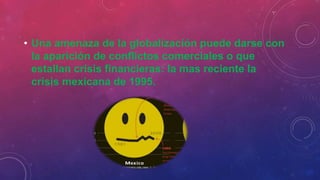 • Una amenaza de la globalización puede darse con
la aparición de conflictos comerciales o que
estallan crisis financieras: la mas reciente la
crisis mexicana de 1995.
 