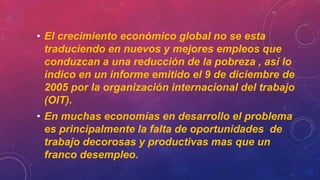 • El crecimiento económico global no se esta
traduciendo en nuevos y mejores empleos que
conduzcan a una reducción de la pobreza , así lo
indico en un informe emitido el 9 de diciembre de
2005 por la organización internacional del trabajo
(OIT).
• En muchas economías en desarrollo el problema
es principalmente la falta de oportunidades de
trabajo decorosas y productivas mas que un
franco desempleo.
 